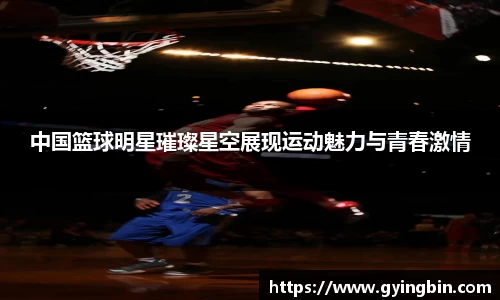 中国篮球明星璀璨星空展现运动魅力与青春激情